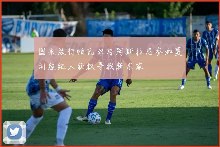 国米放行帕瓦尔与阿斯拉尼参加夏训经纪人获权寻找新东家