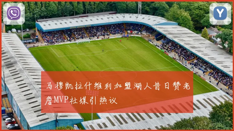 马穆凯拉什维利加盟湖人昔日赞老詹MVP社媒引热议