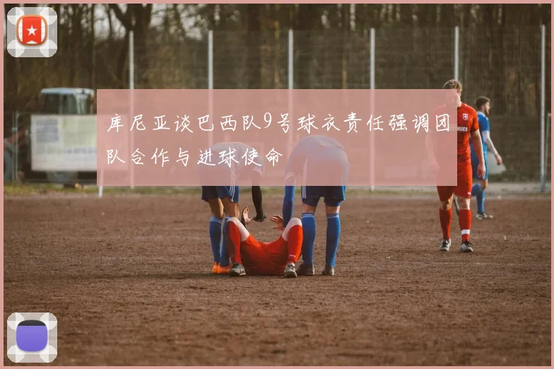 库尼亚谈巴西队9号球衣责任强调团队合作与进球使命