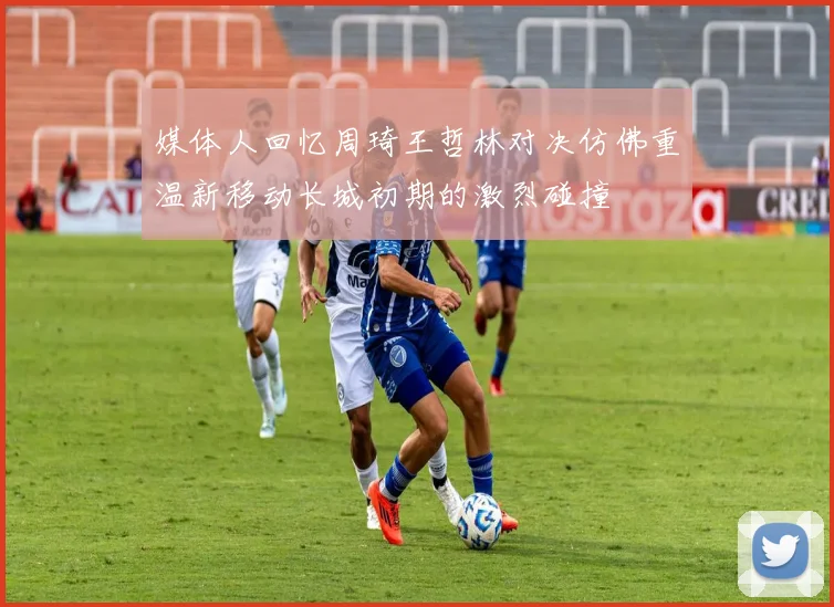媒体人回忆周琦王哲林对决仿佛重温新移动长城初期的激烈碰撞