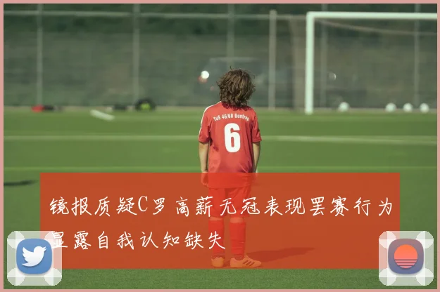 镜报质疑C罗高薪无冠表现罢赛行为显露自我认知缺失