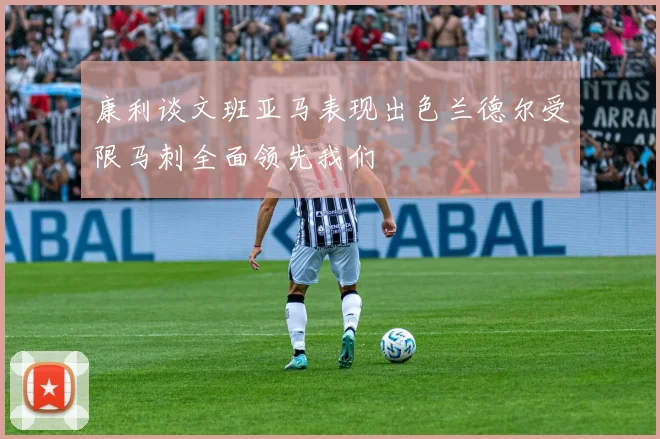 康利谈文班亚马表现出色兰德尔受限马刺全面领先我们