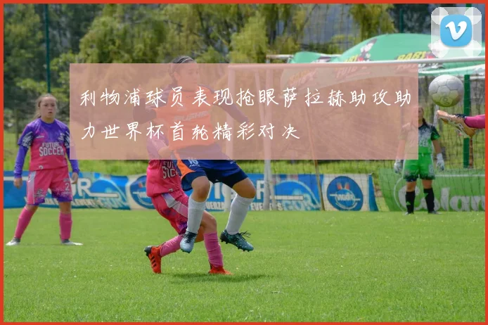 利物浦球员表现抢眼萨拉赫助攻助力世界杯首轮精彩对决