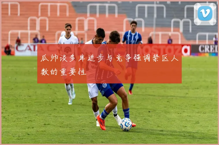 瓜帅谈多库进步与竞争强调禁区人数的重要性