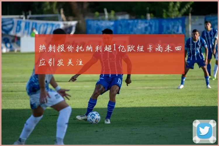 热刺报价托纳利超1亿欧纽卡尚未回应引发关注