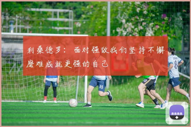 利桑德罗：面对强敌我们坚持不懈磨难成就更强的自己