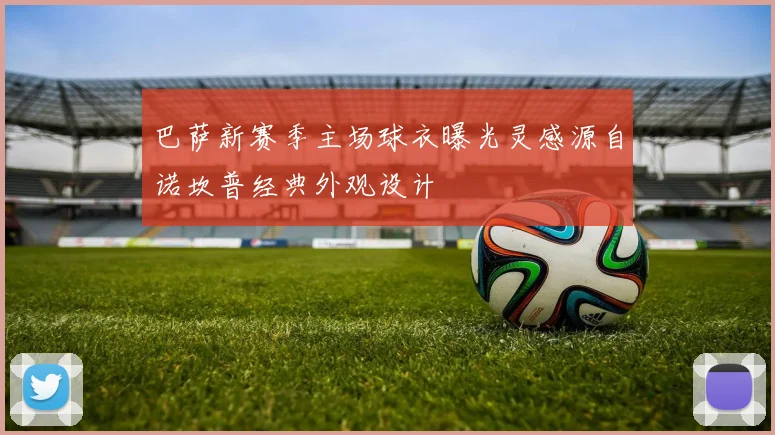 巴萨新赛季主场球衣曝光灵感源自诺坎普经典外观设计