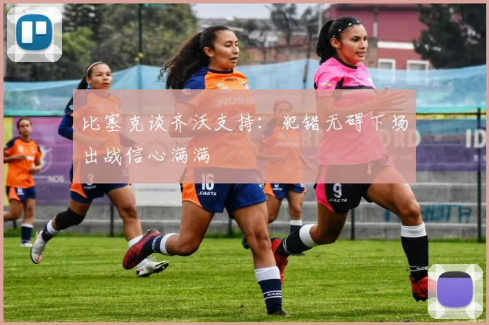 比塞克谈齐沃支持：犯错无碍下场出战信心满满
