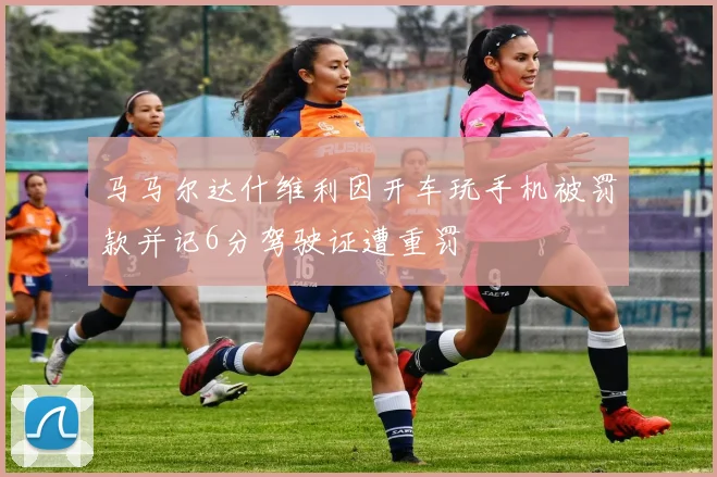 马马尔达什维利因开车玩手机被罚款并记6分驾驶证遭重罚