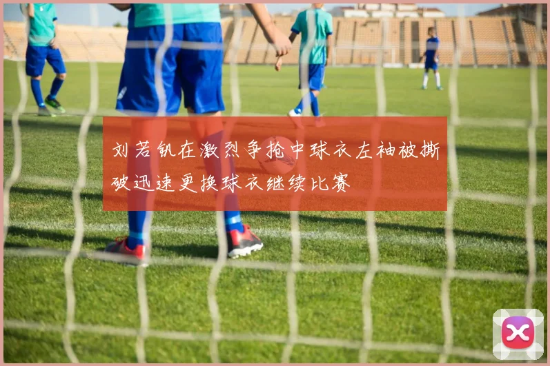 刘若钒在激烈争抢中球衣左袖被撕破迅速更换球衣继续比赛