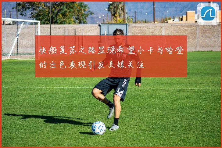 快船复苏之路显现希望小卡与哈登的出色表现引发美媒关注